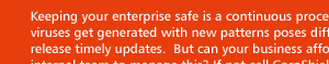 Keeping your enterprise safe is a continous process. The pace at which spams and viruses get generated with new patterns pose difficulty for any single antivirus vendor to release timely updates. But can your business afford multiple vendor solution and an internal team to manage this? If not call CorpShield.